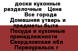   доски кухонные разделочные › Цена ­ 100 - Все города Домашняя утварь и предметы быта » Посуда и кухонные принадлежности   . Свердловская обл.,Первоуральск г.